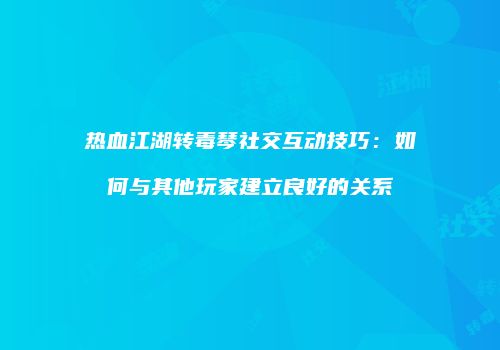 热血江湖转毒琴社交互动技巧：如何与其他玩家建立良好的关系
