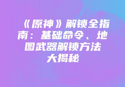 《原神》解锁全指南：基础命令、地图武器解锁方法大揭秘
