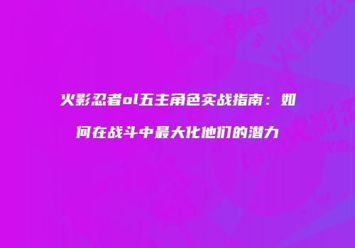火影忍者ol五主角色实战指南：如何在战斗中最大化他们的潜力