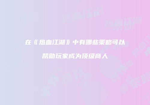 在《热血江湖》中有哪些策略可以帮助玩家成为顶级商人