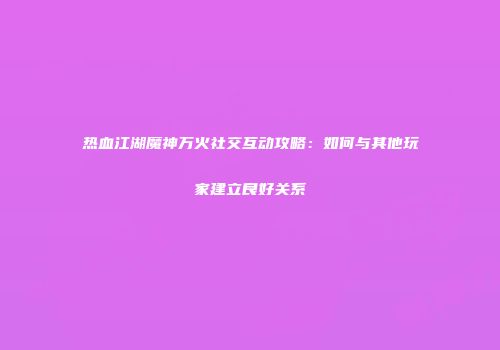 热血江湖魔神万火社交互动攻略：如何与其他玩家建立良好关系