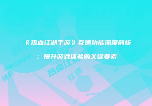 《热血江湖手游》互通功能深度剖析：提升游戏体验的关键要素