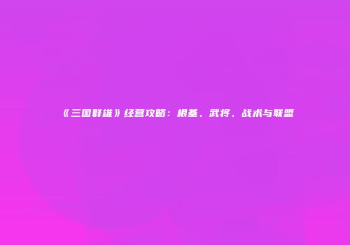 《三国群雄》经营攻略：根基、武将、战术与联盟