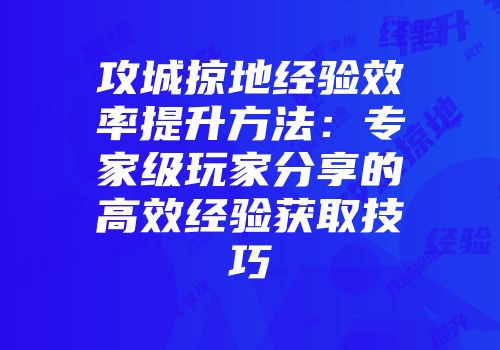 攻城掠地经验效率提升方法：专家级玩家分享的高效经验获取技巧