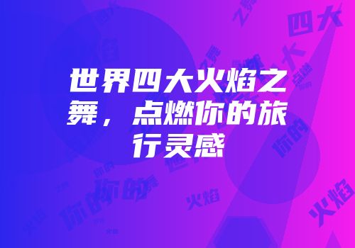 世界四大火焰之舞，点燃你的旅行灵感