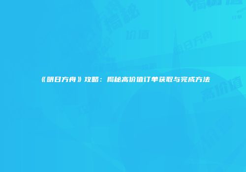 《明日方舟》攻略：揭秘高价值订单获取与完成方法