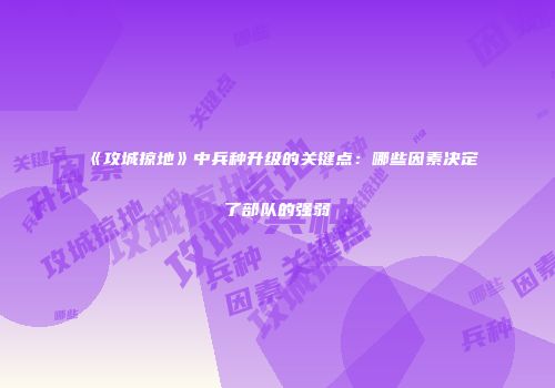 《攻城掠地》中兵种升级的关键点:哪些因素决定了部队的强弱