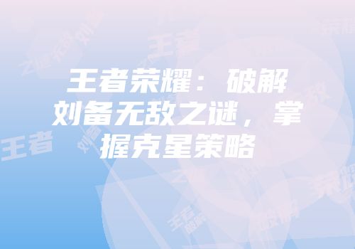 王者荣耀：破解刘备无敌之谜，掌握克星策略