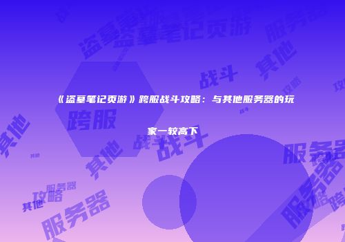 《盗墓笔记页游》跨服战斗攻略：与其他服务器的玩家一较高下
