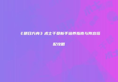 《明日方舟》术士干员新手培养指南与阵容搭配攻略