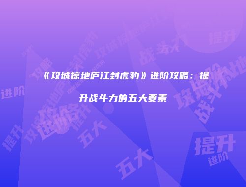《攻城掠地庐江封虎豹》进阶攻略：提升战斗力的五大要素