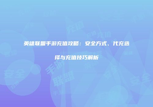 英雄联盟手游充值攻略：安全方式、代充选择与充值技巧解析