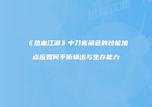 《热血江湖》中刀客角色的技能加点应如何平衡输出与生存能力
