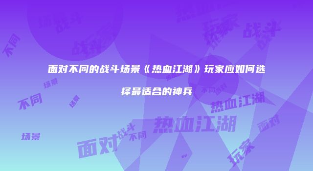 面对不同的战斗场景《热血江湖》玩家应如何选择最适合的神兵