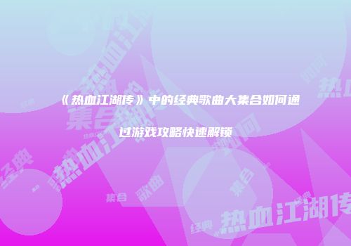 《热血江湖传》中的经典歌曲大集合如何通过游戏攻略快速解锁