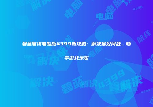 碧蓝航线电脑版4399服攻略：解决常见问题，畅享游戏乐趣