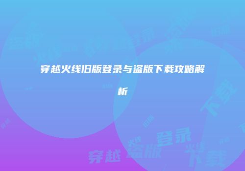穿越火线旧版登录与盗版下载攻略解析