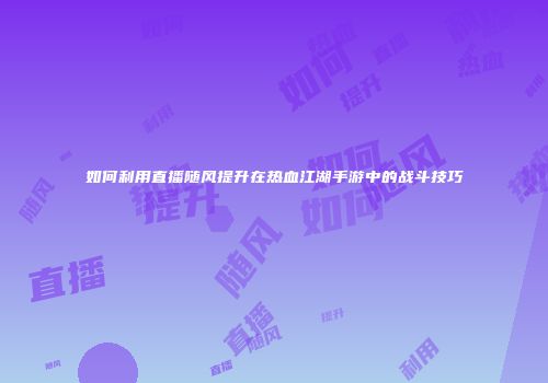 如何利用直播随风提升在热血江湖手游中的战斗技巧