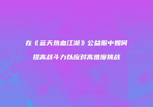 在《蓝天热血江湖》公益服中如何提高战斗力以应对高难度挑战