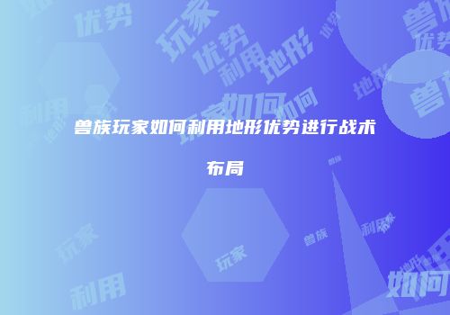 兽族玩家如何利用地形优势进行战术布局