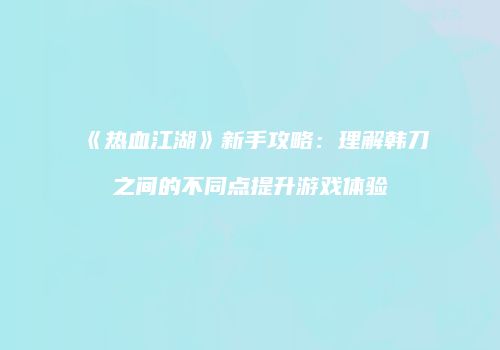 《热血江湖》新手攻略：理解韩刀之间的不同点提升游戏体验
