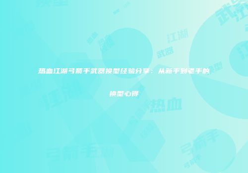 热血江湖弓箭手武器换型经验分享：从新手到老手的换型心得