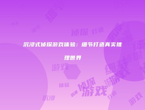 沉浸式侦探游戏体验：细节打造真实推理世界