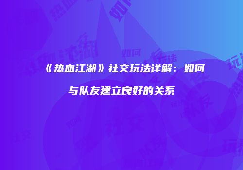 《热血江湖》社交玩法详解:如何与队友建立良好的关系