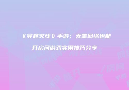 《穿越火线》手游：无需网络也能开房间游戏实用技巧分享