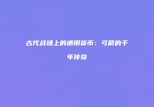 古代战场上的通用货币：弓箭的千年传奇