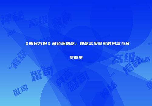 《明日方舟》角色陈揭秘：神秘高级警司的身高与背景故事