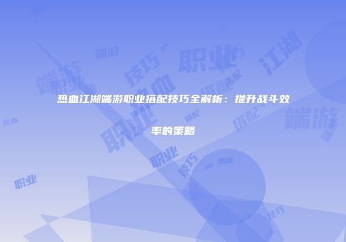 热血江湖端游职业搭配技巧全解析：提升战斗效率的策略