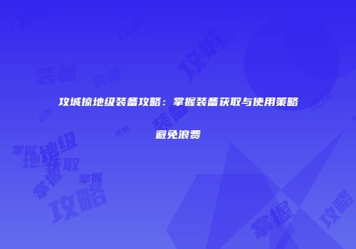 攻城掠地级装备攻略：掌握装备获取与使用策略避免浪费