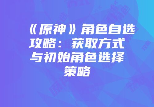 《原神》角色自选攻略：获取方式与初始角色选择策略