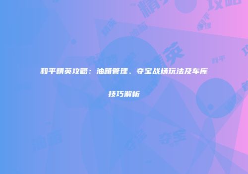 和平精英攻略：油箱管理、夺宝战场玩法及车库技巧解析
