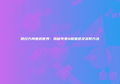 明日方舟壁纸世界：揭秘可爱Q版壁纸及获取方法