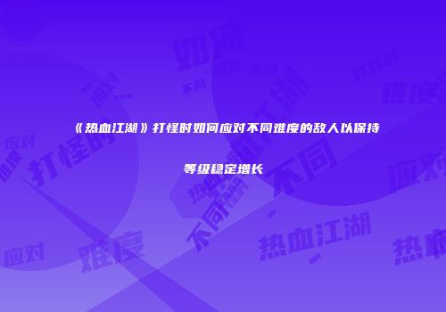 《热血江湖》打怪时如何应对不同难度的敌人以保持等级稳定增长