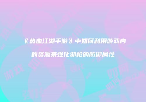 《热血江湖手游》中如何利用游戏内的资源来强化邪枪的防御属性