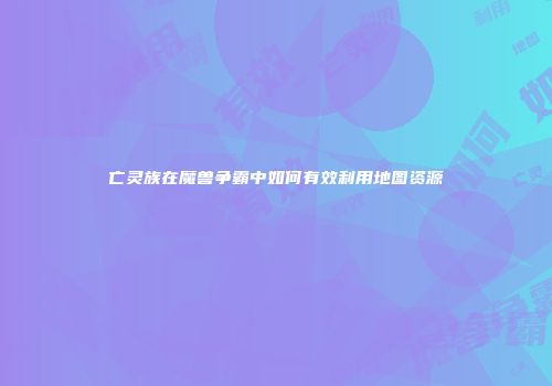 亡灵族在魔兽争霸中如何有效利用地图资源