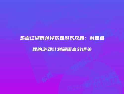 热血江湖南林掉东西游戏攻略：制定合理的游戏计划确保高效通关