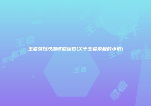 王者荣耀改编歌曲稻香(关于王者荣耀的小说)