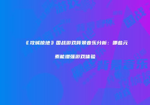 《攻城掠地》国战游戏背景音乐分析：哪些元素能增强游戏体验