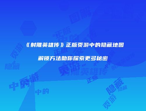 《射雕英雄传》正版页游中的隐藏地图解锁方法助你探索更多秘密