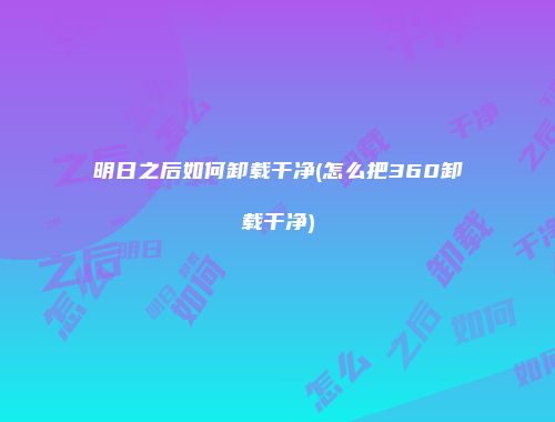 明日之后如何卸载干净(怎么把360卸载干净)