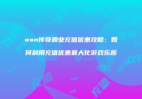 wan传奇霸业充值优惠攻略:如何利用充值优惠最大化游戏乐趣