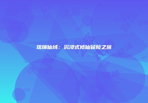 琉璃仙域：沉浸式修仙冒险之旅