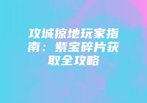 攻城掠地玩家指南：紫宝碎片获取全攻略