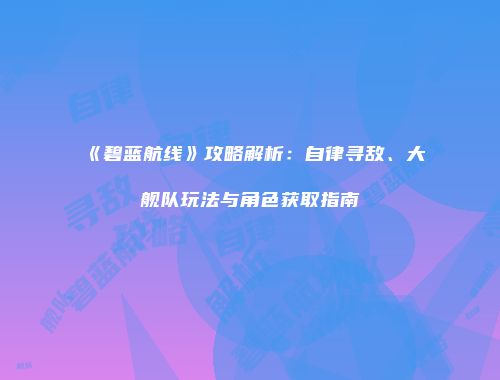《碧蓝航线》攻略解析：自律寻敌、大舰队玩法与角色获取指南