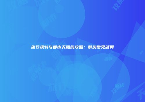 旅行规划与都市天际线攻略：解决常见疑问
