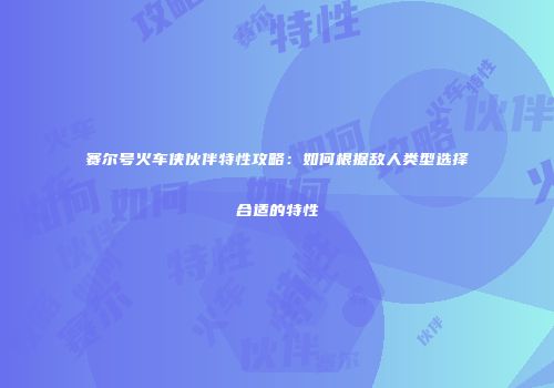 赛尔号火车侠伙伴特性攻略：如何根据敌人类型选择合适的特性